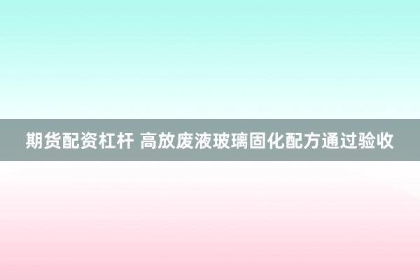 期货配资杠杆 高放废液玻璃固化配方通过验收