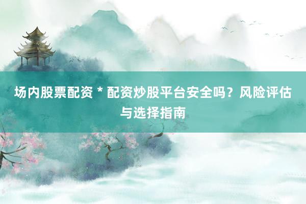 场内股票配资 * 配资炒股平台安全吗？风险评估与选择指南