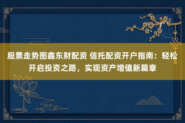 股票走势图鑫东财配资 信托配资开户指南：轻松开启投资之路，实现资产增值新篇章