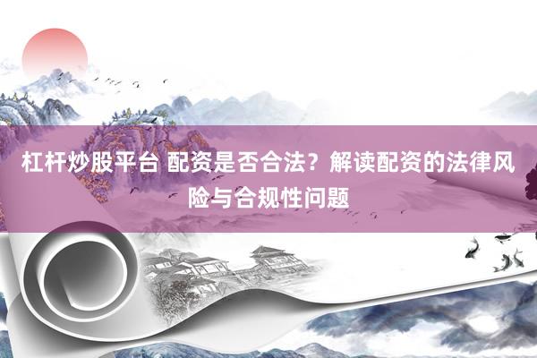 杠杆炒股平台 配资是否合法？解读配资的法律风险与合规性问题
