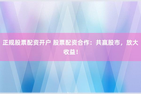 正规股票配资开户 股票配资合作：共赢股市，放大收益！
