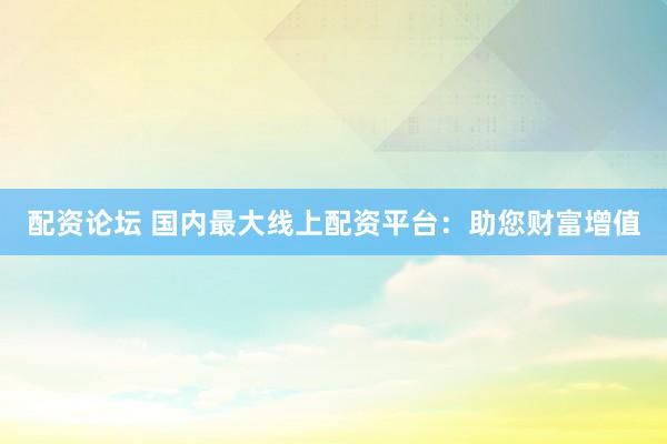 配资论坛 国内最大线上配资平台：助您财富增值