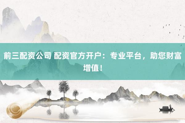 前三配资公司 配资官方开户：专业平台，助您财富增值！