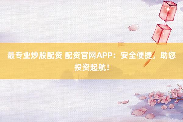 最专业炒股配资 配资官网APP：安全便捷，助您投资起航！