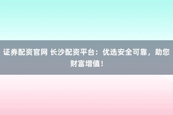 证券配资官网 长沙配资平台：优选安全可靠，助您财富增值！