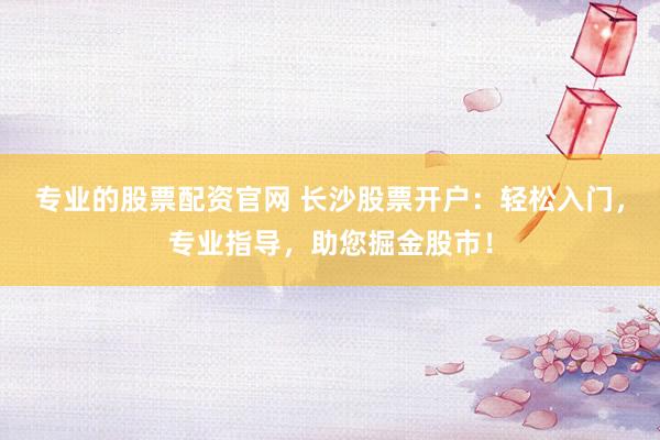 专业的股票配资官网 长沙股票开户：轻松入门，专业指导，助您掘金股市！