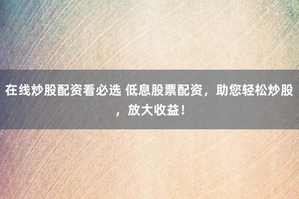 在线炒股配资看必选 低息股票配资，助您轻松炒股，放大收益！