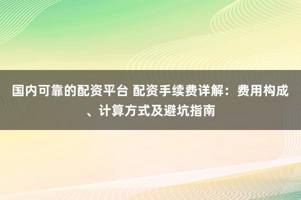 国内可靠的配资平台 配资手续费详解：费用构成、计算方式及避坑指南
