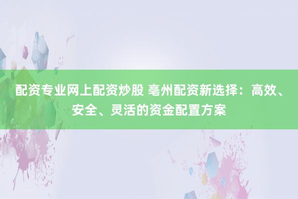 配资专业网上配资炒股 亳州配资新选择：高效、安全、灵活的资金配置方案