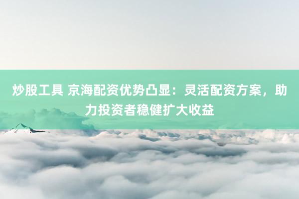 炒股工具 京海配资优势凸显：灵活配资方案，助力投资者稳健扩大收益