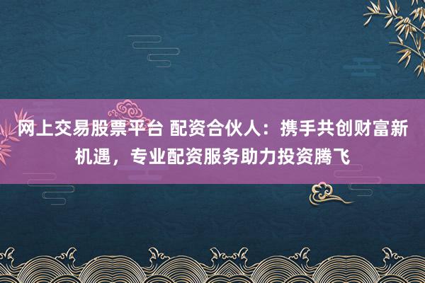 网上交易股票平台 配资合伙人：携手共创财富新机遇，专业配资服务助力投资腾飞