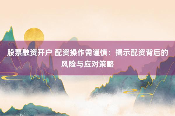 股票融资开户 配资操作需谨慎：揭示配资背后的风险与应对策略