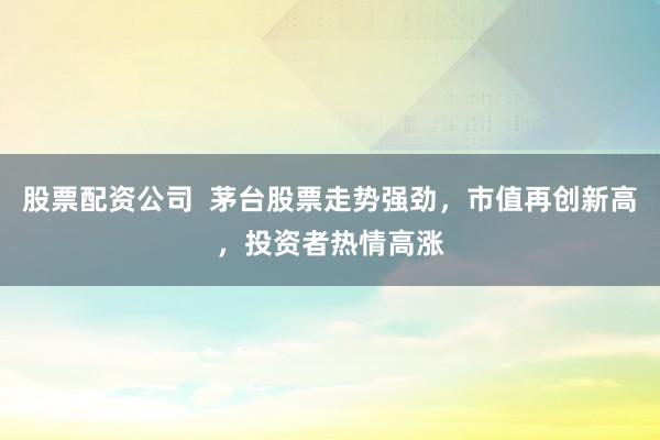 股票配资公司  茅台股票走势强劲，市值再创新高，投资者热情高涨