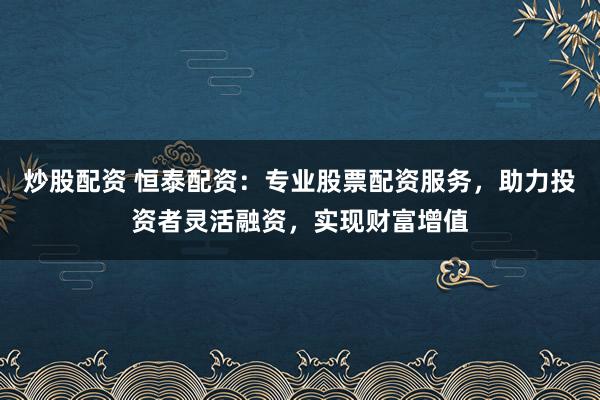炒股配资 恒泰配资：专业股票配资服务，助力投资者灵活融资，实现财富增值