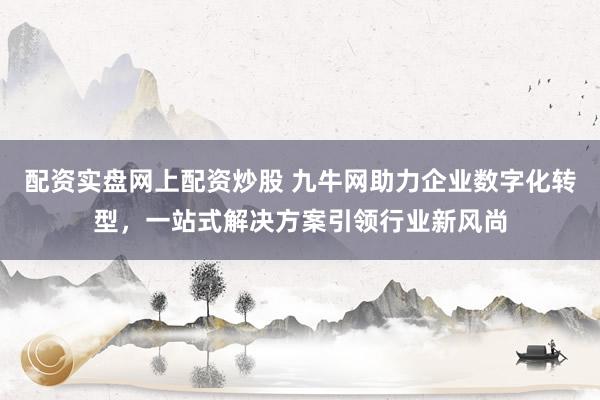 配资实盘网上配资炒股 九牛网助力企业数字化转型，一站式解决方案引领行业新风尚