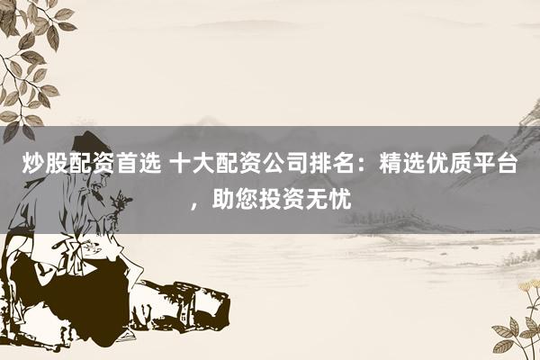 炒股配资首选 十大配资公司排名：精选优质平台，助您投资无忧