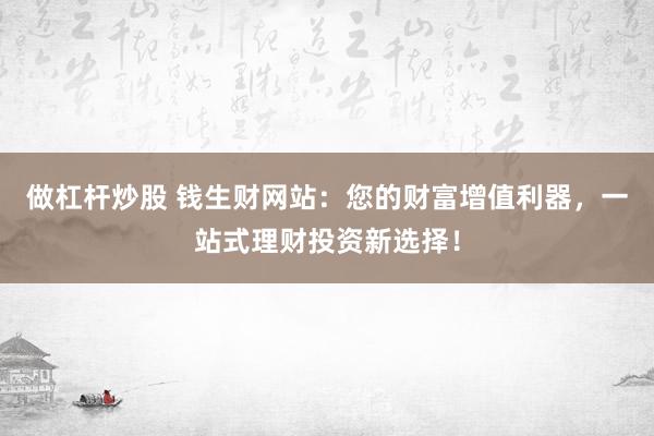 做杠杆炒股 钱生财网站：您的财富增值利器，一站式理财投资新选择！