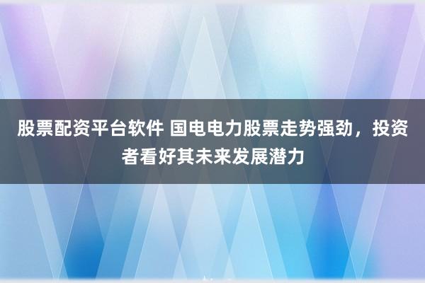 股票配资平台软件 国电电力股票走势强劲，投资者看好其未来发展潜力