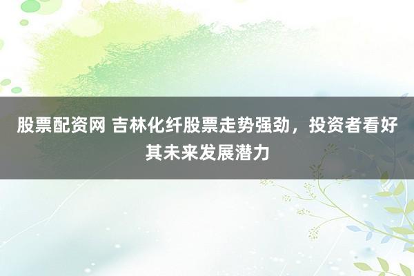 股票配资网 吉林化纤股票走势强劲，投资者看好其未来发展潜力