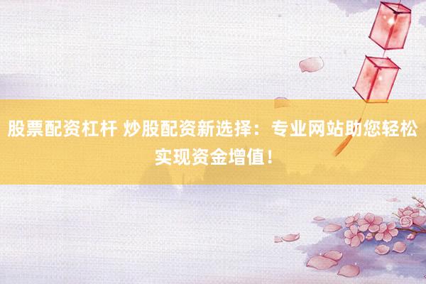 股票配资杠杆 炒股配资新选择：专业网站助您轻松实现资金增值！