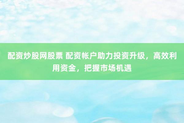 配资炒股网股票 配资帐户助力投资升级，高效利用资金，把握市场机遇