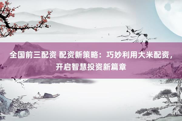 全国前三配资 配资新策略：巧妙利用大米配资，开启智慧投资新篇章