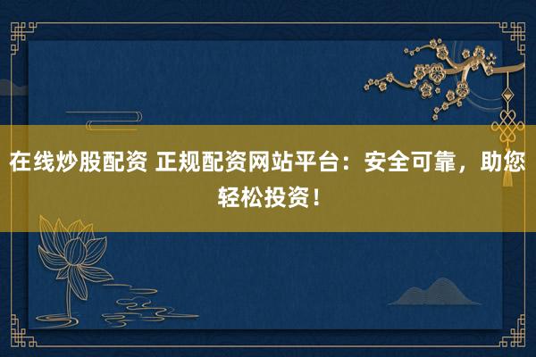 在线炒股配资 正规配资网站平台：安全可靠，助您轻松投资！