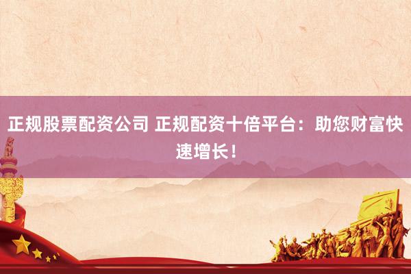 正规股票配资公司 正规配资十倍平台：助您财富快速增长！
