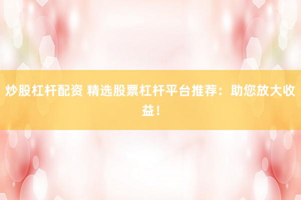 炒股杠杆配资 精选股票杠杆平台推荐：助您放大收益！