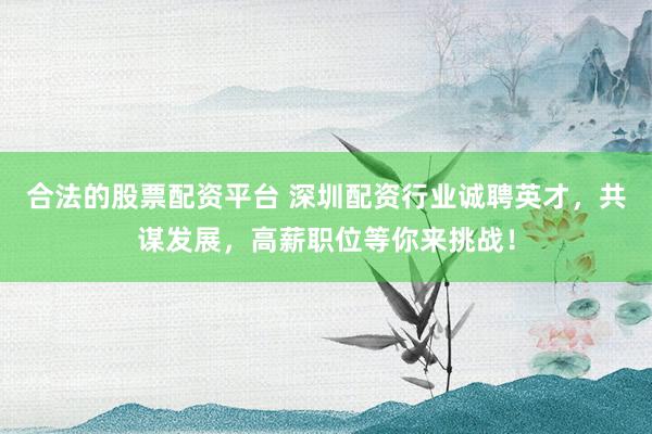 合法的股票配资平台 深圳配资行业诚聘英才，共谋发展，高薪职位等你来挑战！