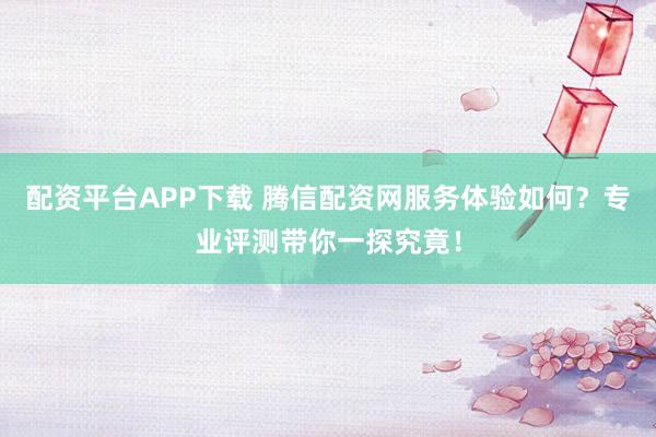 配资平台APP下载 腾信配资网服务体验如何？专业评测带你一探究竟！