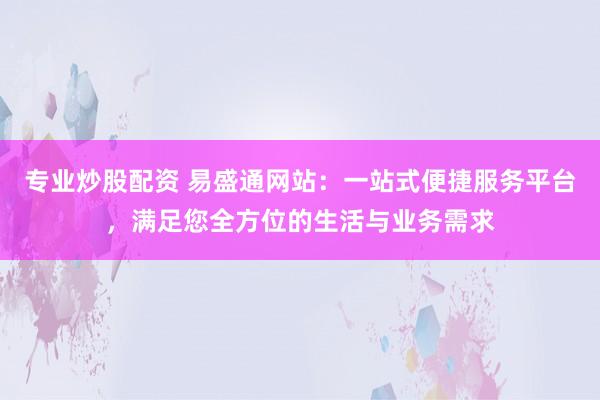 专业炒股配资 易盛通网站：一站式便捷服务平台，满足您全方位的生活与业务需求