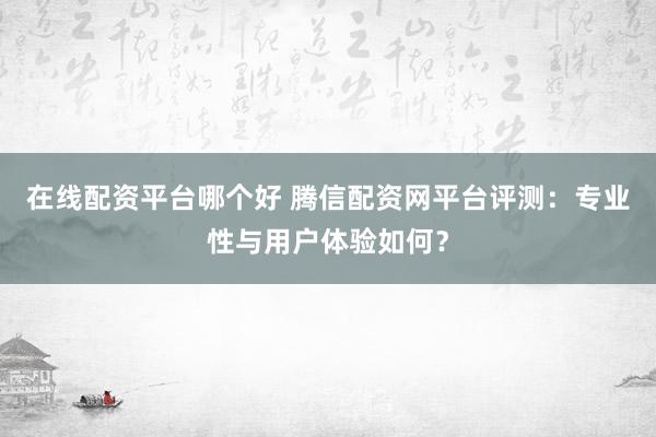 在线配资平台哪个好 腾信配资网平台评测：专业性与用户体验如何？