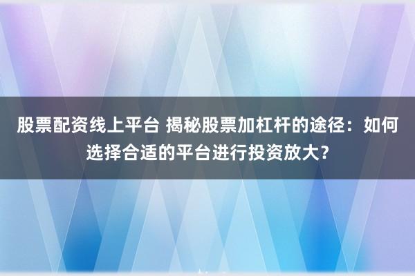 股票配资线上平台 揭秘股票加杠杆的途径：如何选择合适的平台进行投资放大？