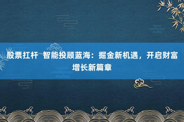 股票扛杆  智能投顾蓝海：掘金新机遇，开启财富增长新篇章