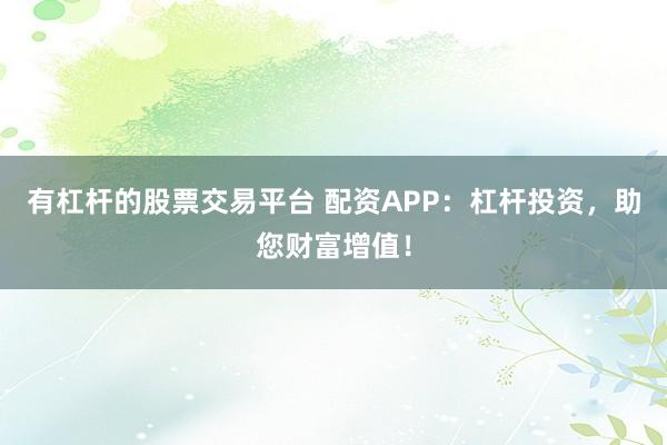 有杠杆的股票交易平台 配资APP：杠杆投资，助您财富增值！