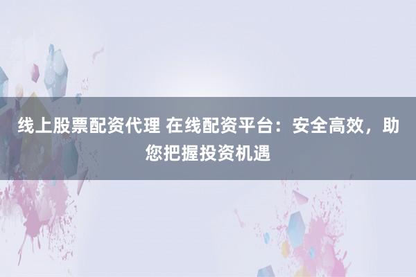 线上股票配资代理 在线配资平台：安全高效，助您把握投资机遇
