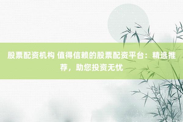 股票配资机构 值得信赖的股票配资平台：精选推荐，助您投资无忧