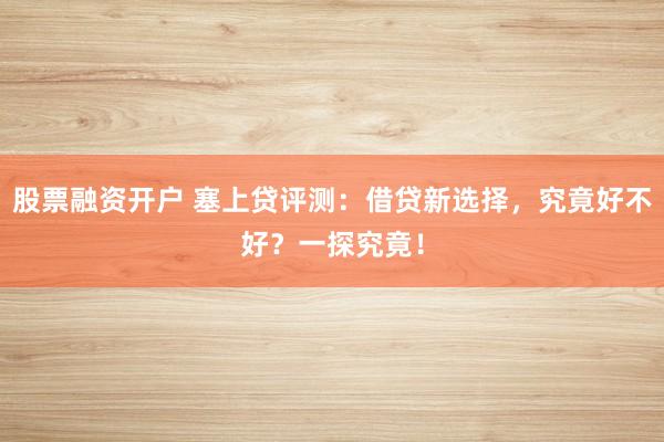 股票融资开户 塞上贷评测：借贷新选择，究竟好不好？一探究竟！