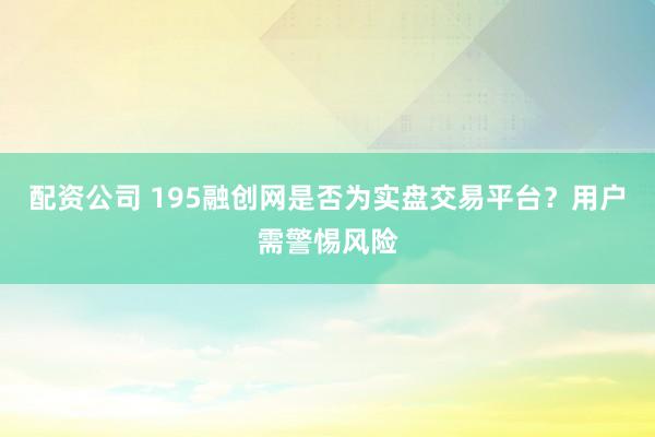 配资公司 195融创网是否为实盘交易平台？用户需警惕风险