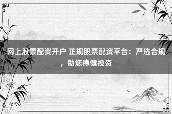网上股票配资开户 正规股票配资平台：严选合规，助您稳健投资