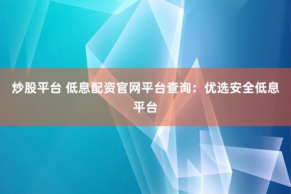 炒股平台 低息配资官网平台查询：优选安全低息平台