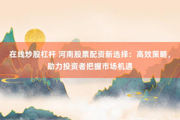 在线炒股杠杆 河南股票配资新选择：高效策略，助力投资者把握市场机遇