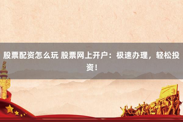 股票配资怎么玩 股票网上开户：极速办理，轻松投资！