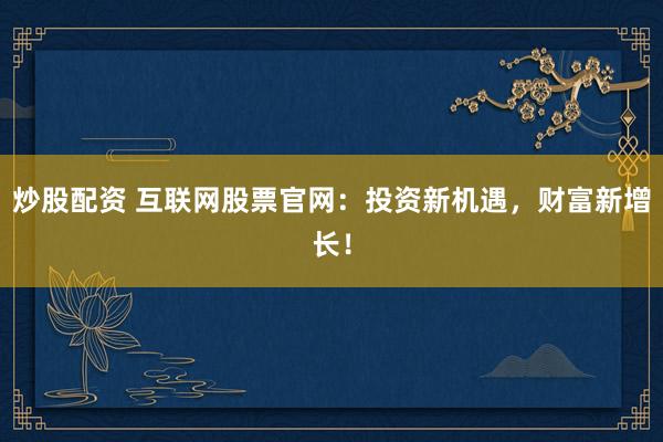 炒股配资 互联网股票官网：投资新机遇，财富新增长！
