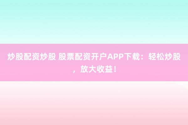 炒股配资炒股 股票配资开户APP下载：轻松炒股，放大收益！