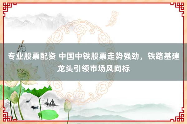 专业股票配资 中国中铁股票走势强劲，铁路基建龙头引领市场风向标