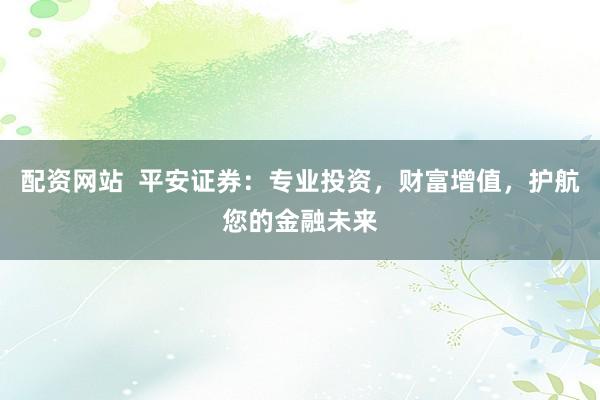 配资网站  平安证券：专业投资，财富增值，护航您的金融未来