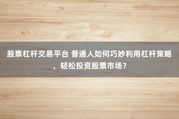 股票杠杆交易平台 普通人如何巧妙利用杠杆策略，轻松投资股票市场？