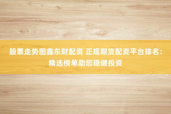 股票走势图鑫东财配资 正规期货配资平台排名：精选榜单助您稳健投资